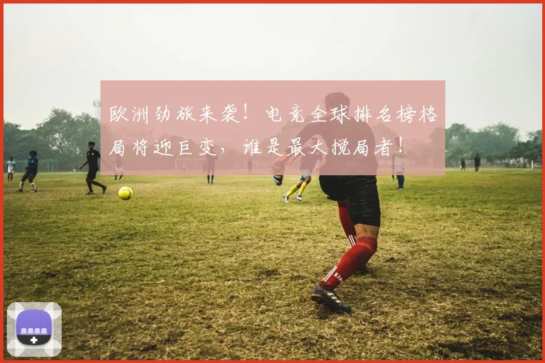 欧洲劲旅来袭!电竞全球排名榜格局将迎巨变,谁是最大搅局者!